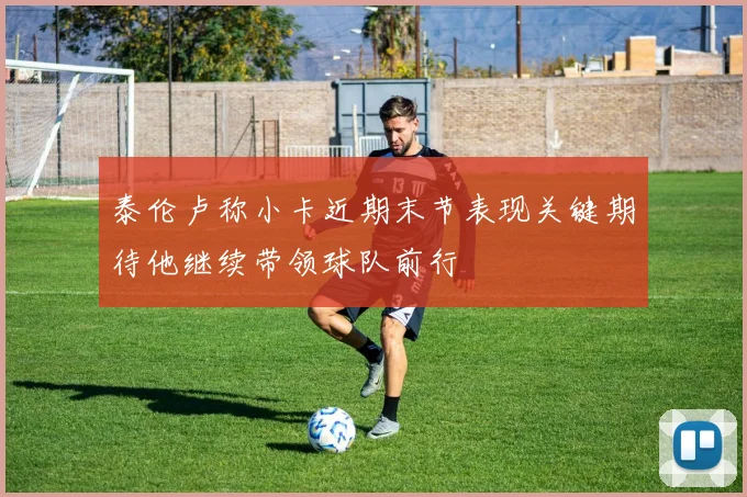 泰伦卢称小卡近期末节表现关键期待他继续带领球队前行