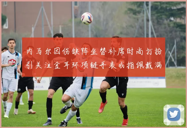 内马尔因伤缺阵坐替补席时尚打扮引关注金耳环项链手表戒指佩戴满身