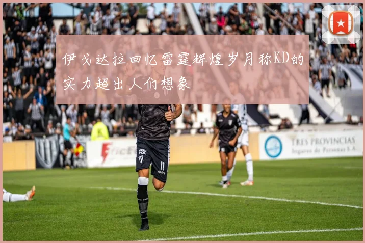 伊戈达拉回忆雷霆辉煌岁月称KD的实力超出人们想象