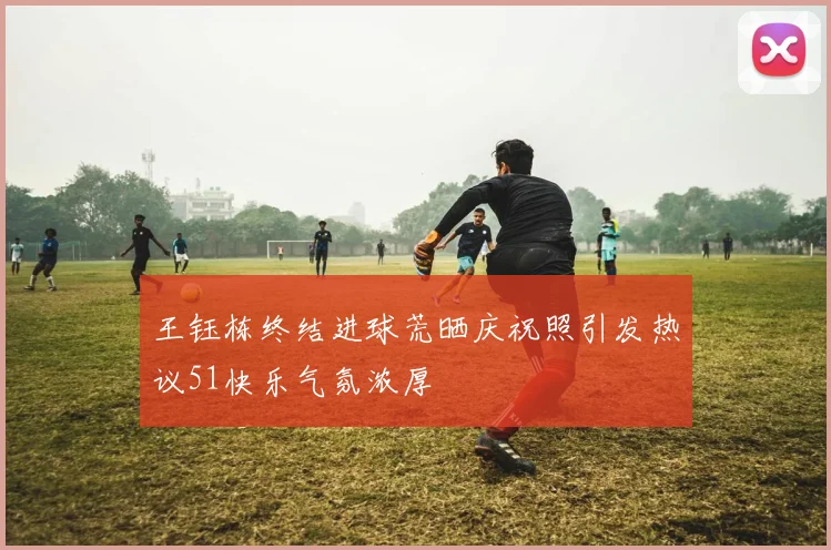 王钰栋终结进球荒晒庆祝照引发热议51快乐气氛浓厚