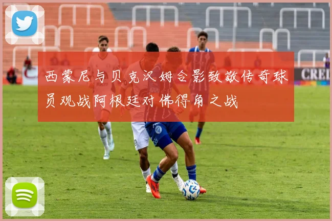 西蒙尼与贝克汉姆合影致敬传奇球员观战阿根廷对佛得角之战