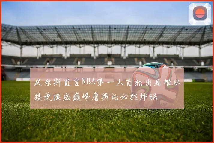 皮尔斯直言NBA第一人首轮出局难以接受换成巅峰詹舆论必然炸锅
