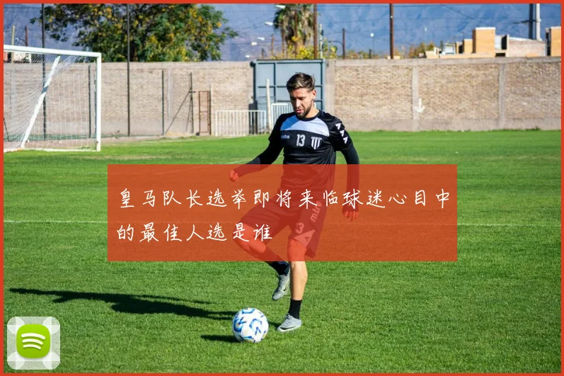 皇马队长选举即将来临球迷心目中的最佳人选是谁