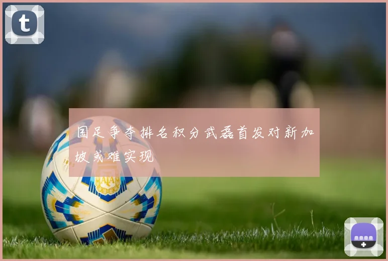国足争夺排名积分武磊首发对新加坡或难实现