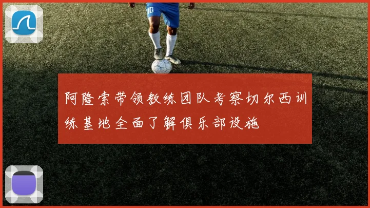 阿隆索带领教练团队考察切尔西训练基地全面了解俱乐部设施
