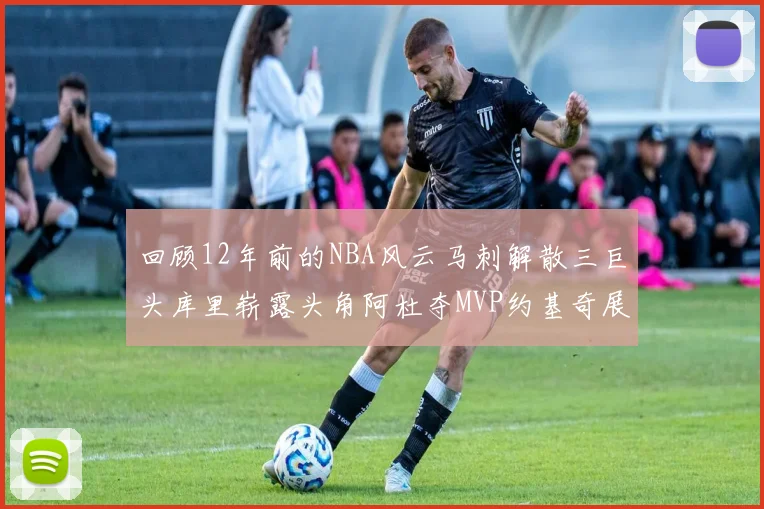 回顾12年前的NBA风云马刺解散三巨头库里崭露头角阿杜夺MVP约基奇展现天赋