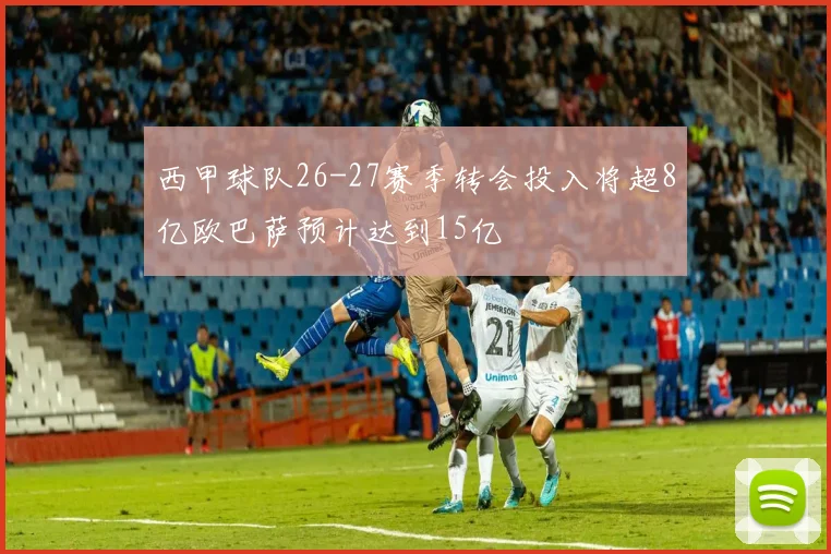 西甲球队26-27赛季转会投入将超8亿欧巴萨预计达到15亿