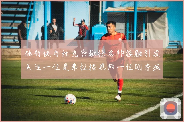 独行侠与杜克密歇根名帅接触引发关注一位是弗拉格恩师一位刚夺疯三