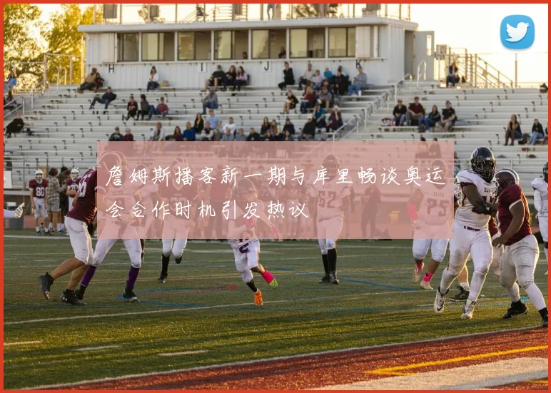 詹姆斯播客新一期与库里畅谈奥运会合作时机引发热议
