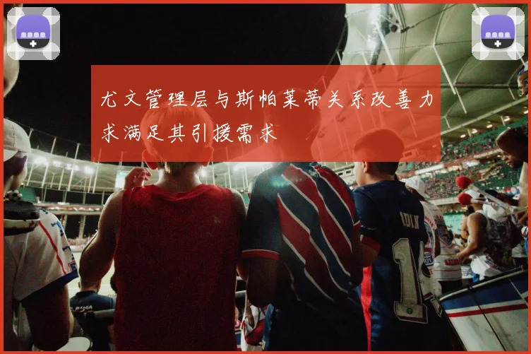 尤文管理层与斯帕莱蒂关系改善力求满足其引援需求