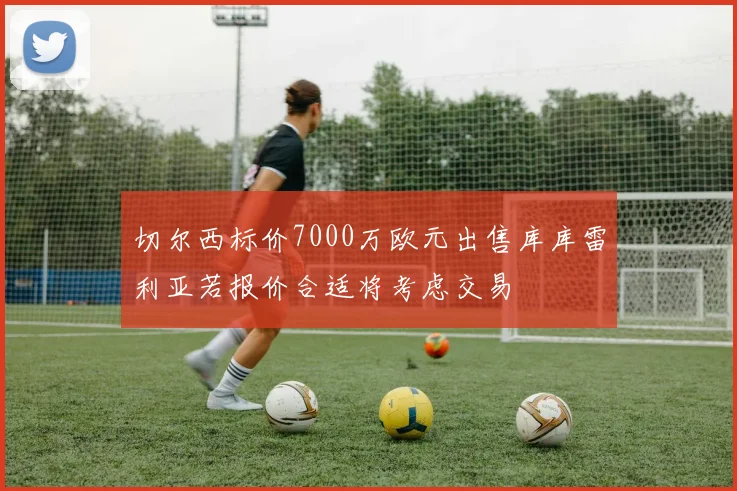 切尔西标价7000万欧元出售库库雷利亚若报价合适将考虑交易