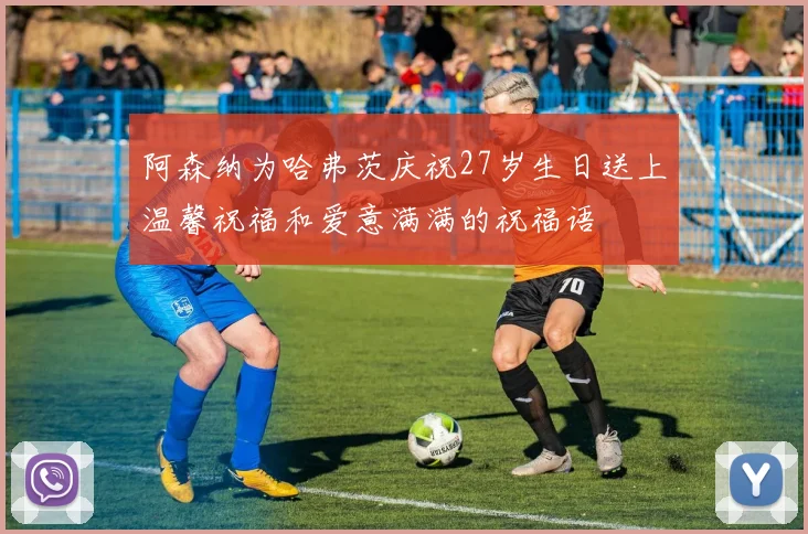 阿森纳为哈弗茨庆祝27岁生日送上温馨祝福和爱意满满的祝福语