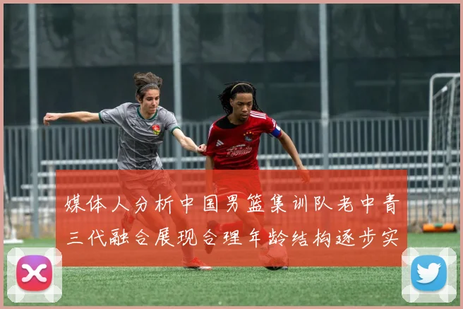 媒体人分析中国男篮集训队老中青三代融合展现合理年龄结构逐步实现换血