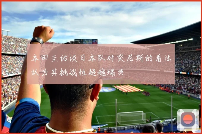 本田圭佑谈日本队对突尼斯的看法认为其挑战性超越瑞典