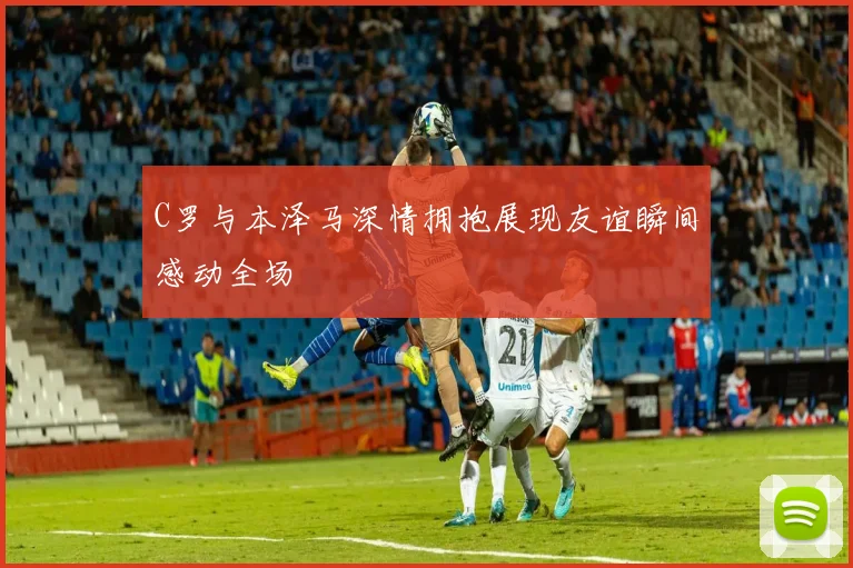 C罗与本泽马深情拥抱展现友谊瞬间感动全场