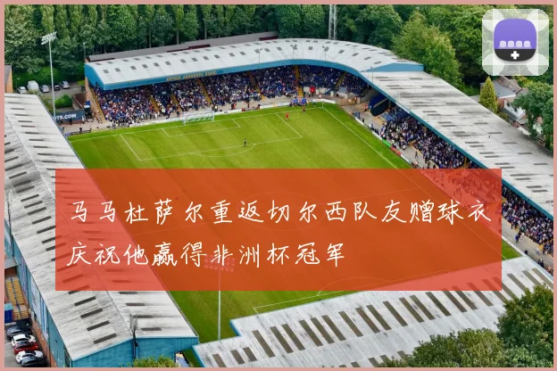 马马杜萨尔重返切尔西队友赠球衣庆祝他赢得非洲杯冠军