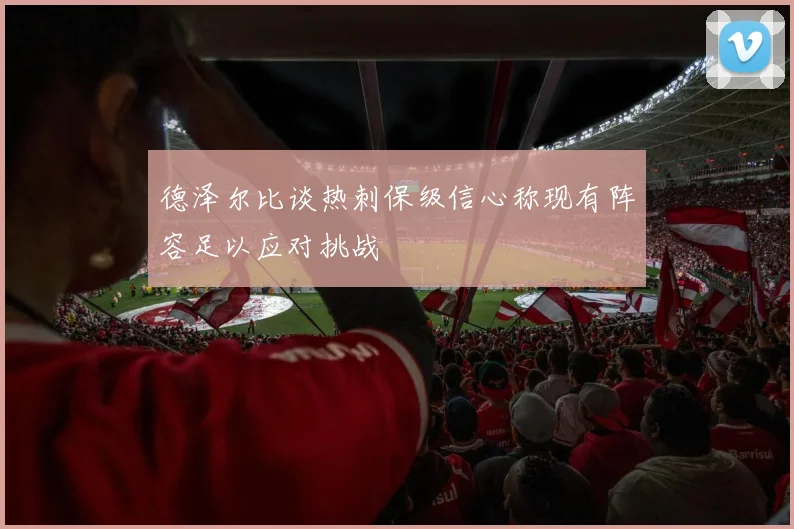德泽尔比谈热刺保级信心称现有阵容足以应对挑战
