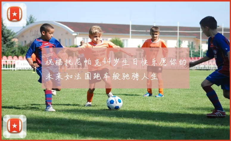 祝福托尼帕克44岁生日快乐愿你的未来如法国跑车般驰骋人生