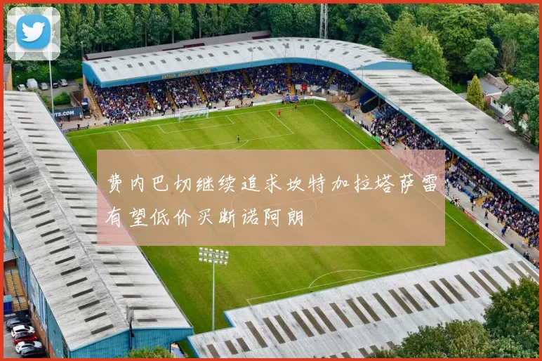 费内巴切继续追求坎特加拉塔萨雷有望低价买断诺阿朗