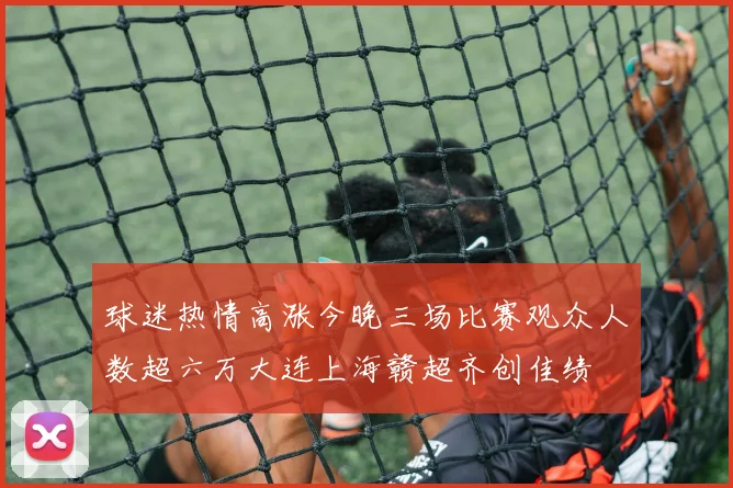 球迷热情高涨今晚三场比赛观众人数超六万大连上海赣超齐创佳绩