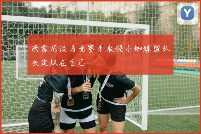 西蒙尼谈马竞赛季表现小蜘蛛留队决定权在自己