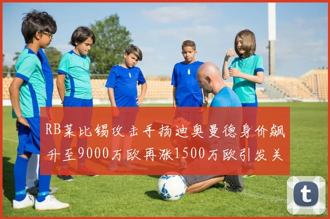 RB莱比锡攻击手扬迪奥曼德身价飙升至9000万欧再涨1500万欧引发关注